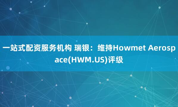 一站式配资服务机构 瑞银：维持Howmet Aerospace(HWM.US)评级