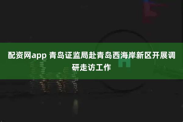 配资网app 青岛证监局赴青岛西海岸新区开展调研走访工作