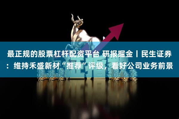 最正规的股票杠杆配资平台 研报掘金丨民生证券：维持禾盛新材“推荐”评级，看好公司业务前景
