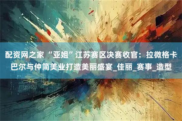 配资网之家 “亚姐”江苏赛区决赛收官：拉微格卡巴尔与仲简美业打造美丽盛宴_佳丽_赛事_造型