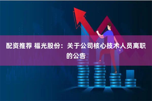 配资推荐 福光股份：关于公司核心技术人员离职的公告