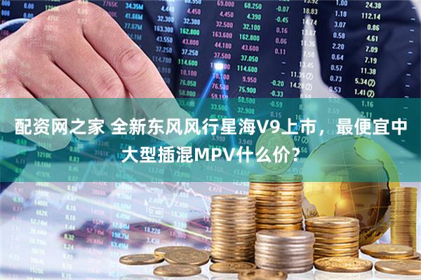 配资网之家 全新东风风行星海V9上市,最便宜中大型插混MPV什么价?