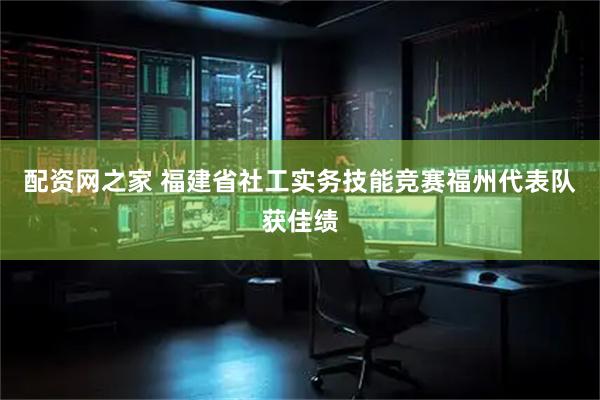 配资网之家 福建省社工实务技能竞赛福州代表队获佳绩