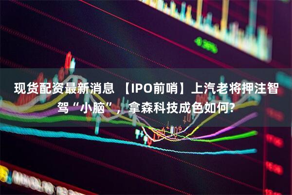 现货配资最新消息 【IPO前哨】上汽老将押注智驾“小脑”，拿森科技成色如何?
